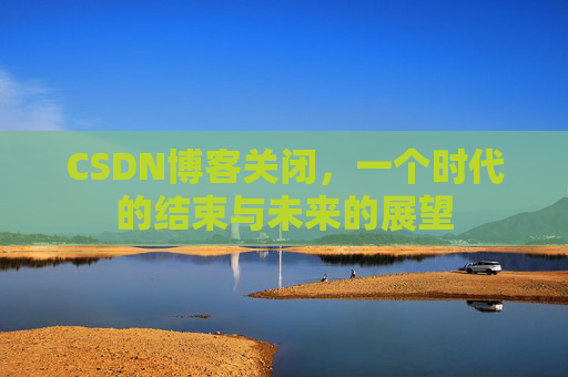 CSDN博客关闭，一个时代的结束与未来的展望